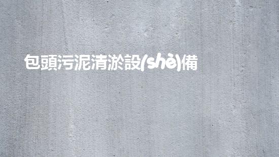 包頭污泥清淤設(shè)備價(jià)格驚人！你絕對無法想象的天價(jià)，讓你瞠目結(jié)舌！